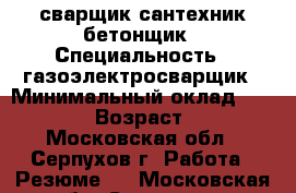 сварщик сантехник бетонщик › Специальность ­ газоэлектросварщик › Минимальный оклад ­ 30 000 › Возраст ­ 35 - Московская обл., Серпухов г. Работа » Резюме   . Московская обл.,Серпухов г.